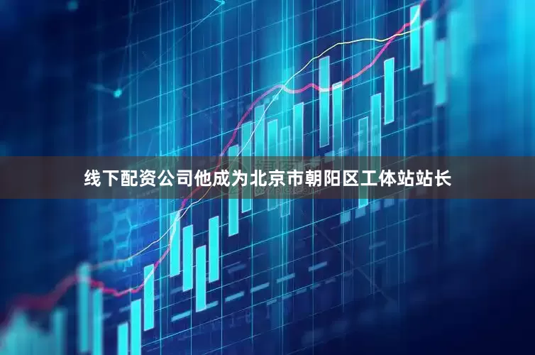 线下配资公司他成为北京市朝阳区工体站站长