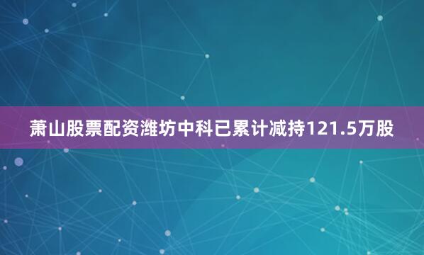 萧山股票配资潍坊中科已累计减持121.5万股