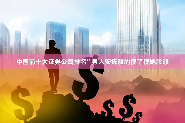 中国前十大证券公司排名”男人安抚般的摸了摸她脸颊