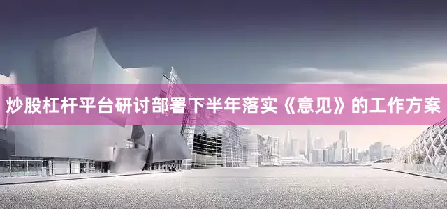 炒股杠杆平台研讨部署下半年落实《意见》的工作方案