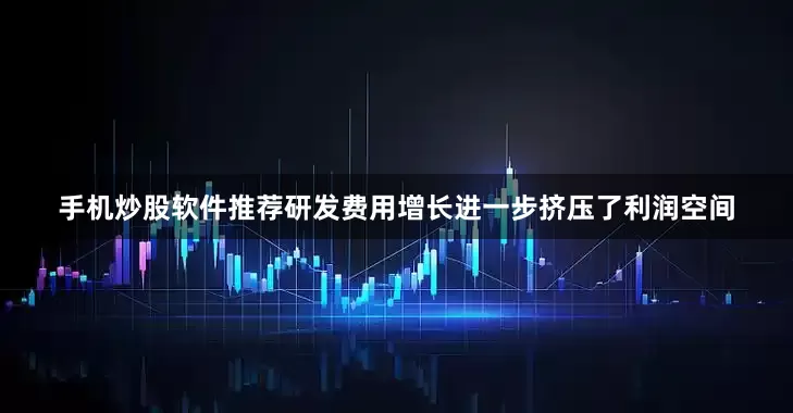 手机炒股软件推荐研发费用增长进一步挤压了利润空间