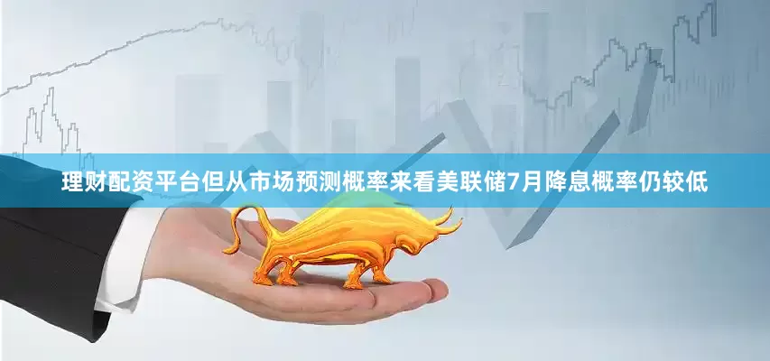 理财配资平台但从市场预测概率来看美联储7月降息概率仍较低
