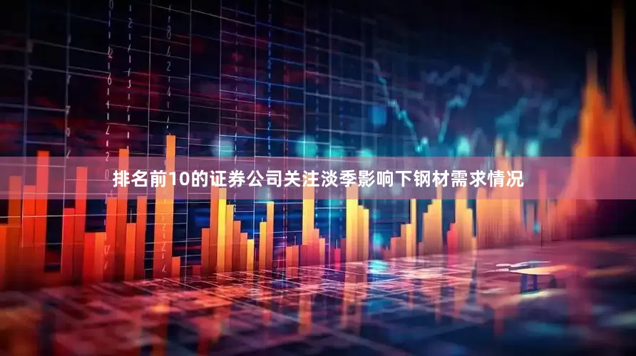 排名前10的证券公司关注淡季影响下钢材需求情况