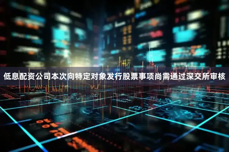 低息配资公司本次向特定对象发行股票事项尚需通过深交所审核