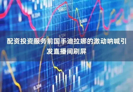 配资投资服务前国手迪拉娜的激动呐喊引发直播间刷屏