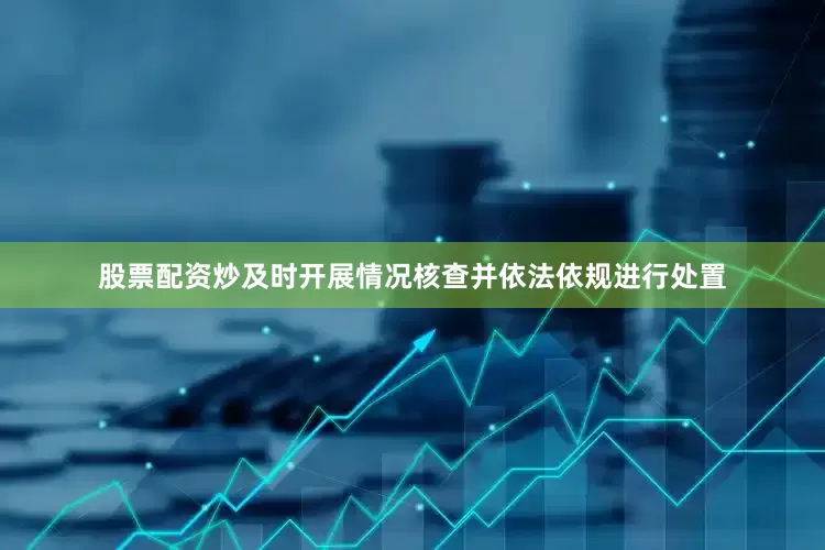 股票配资炒及时开展情况核查并依法依规进行处置