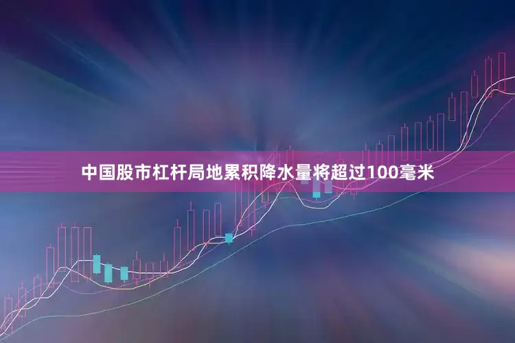 中国股市杠杆局地累积降水量将超过100毫米