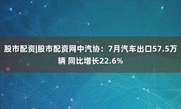 股市配资|股市配资网中汽协：7月汽车出口57.5万辆 同比增长22.6%