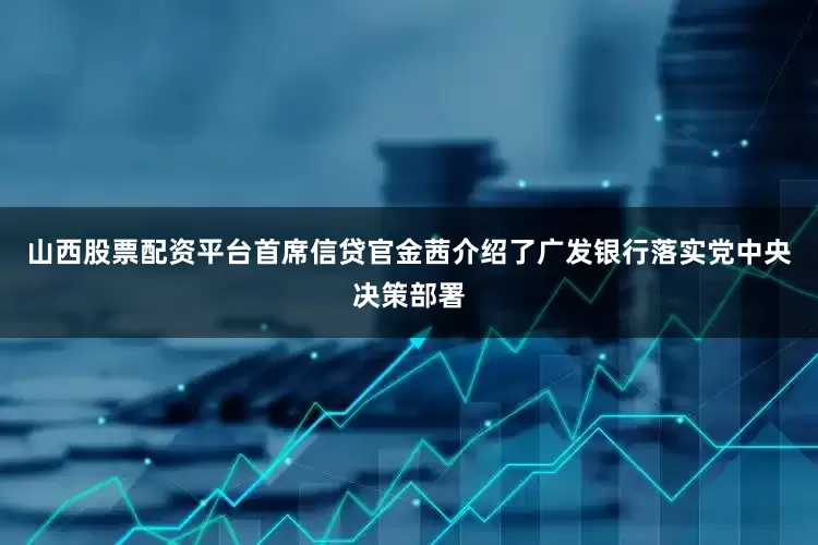 山西股票配资平台首席信贷官金茜介绍了广发银行落实党中央决策部署