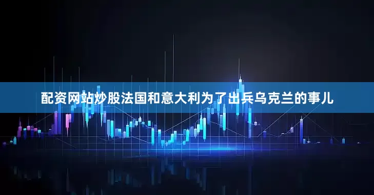 配资网站炒股法国和意大利为了出兵乌克兰的事儿