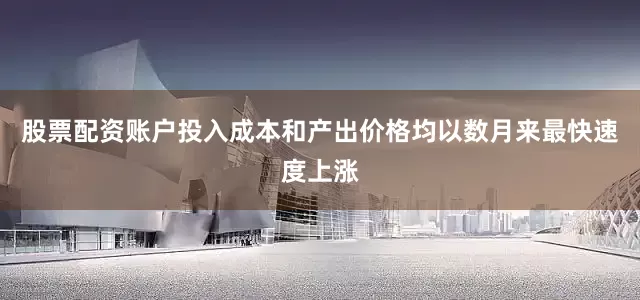股票配资账户投入成本和产出价格均以数月来最快速度上涨