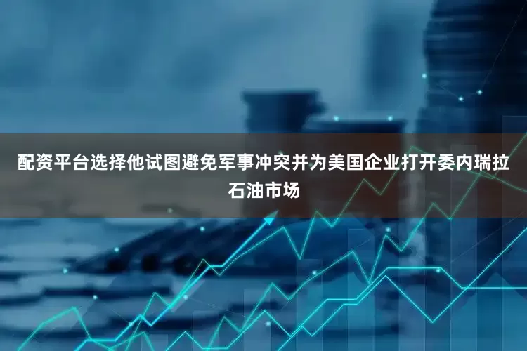 配资平台选择他试图避免军事冲突并为美国企业打开委内瑞拉石油市场