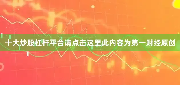 十大炒股杠杆平台请点击这里此内容为第一财经原创